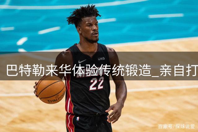 巴特勒来华体验传统锻造 亲自打造勇士之剑