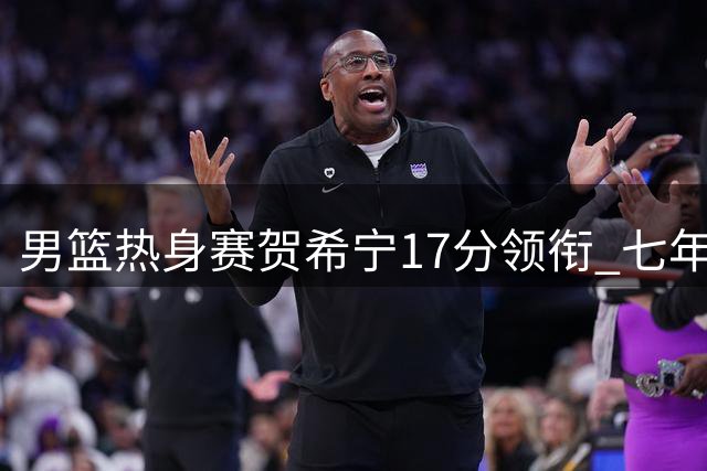 男篮热身赛贺希宁17分领衔 七年磨砺终成外线尖刀