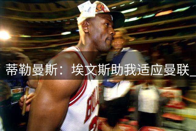 蒂勒曼斯：埃文斯助我适应曼联 世界杯密集赛程致伤
