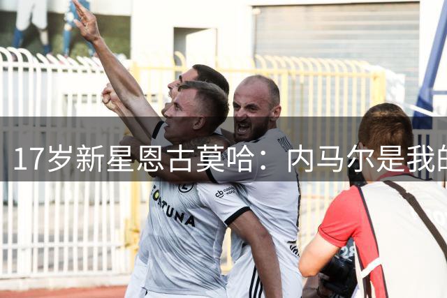 17岁新星恩古莫哈：内马尔是我的榜样，难忘纽卡绝杀时刻